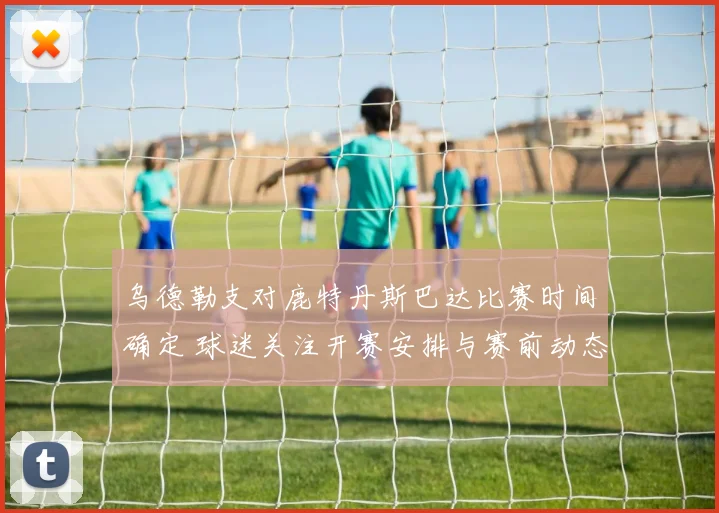 乌德勒支对鹿特丹斯巴达比赛时间确定 球迷关注开赛安排与赛前动态