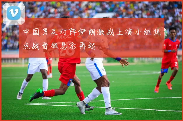 中国男足对阵伊朗激战上演小组焦点战晋级悬念再起