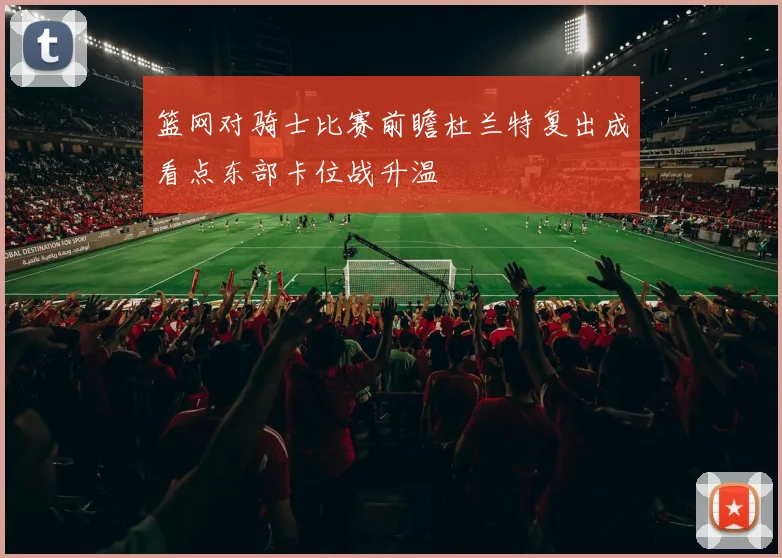 篮网对骑士比赛前瞻杜兰特复出成看点东部卡位战升温