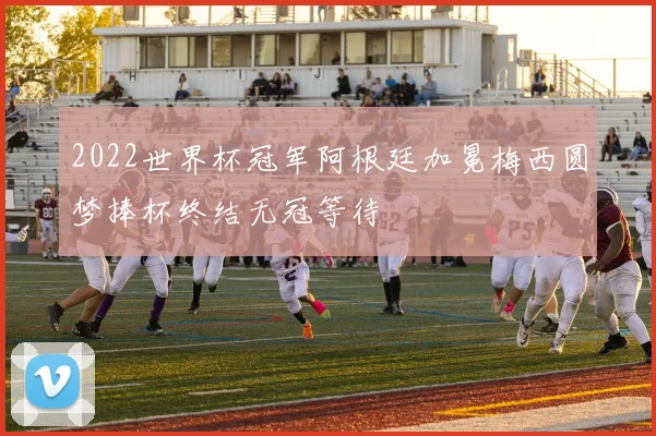 2022世界杯冠军阿根廷加冕梅西圆梦捧杯终结无冠等待