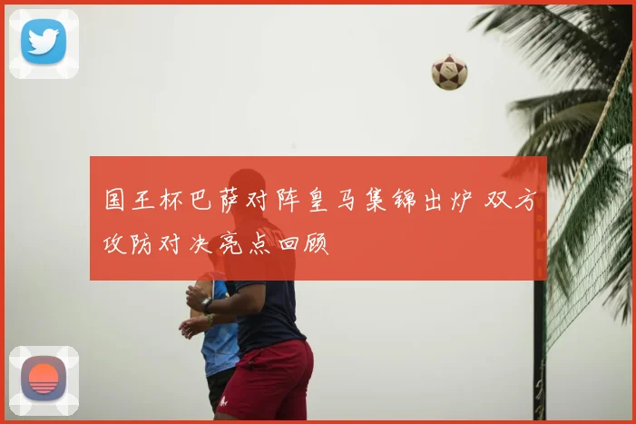 国王杯巴萨对阵皇马集锦出炉 双方攻防对决亮点回顾