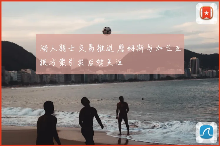 湖人骑士交易推进 詹姆斯与加兰互换方案引发后续关注