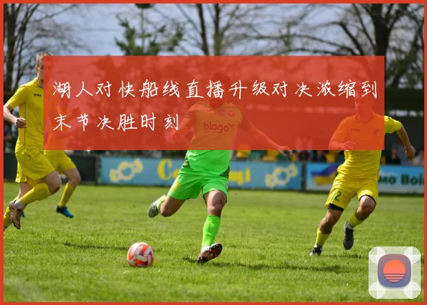湖人对快船线直播升级对决浓缩到末节决胜时刻