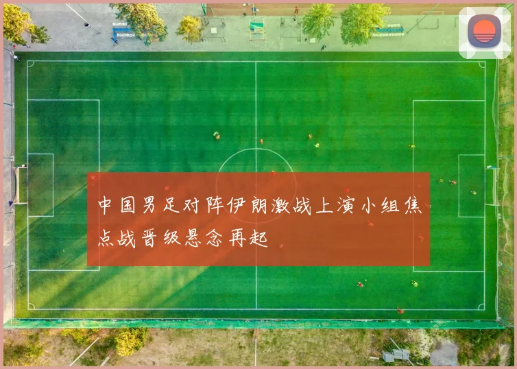 中国男足对阵伊朗激战上演小组焦点战晋级悬念再起