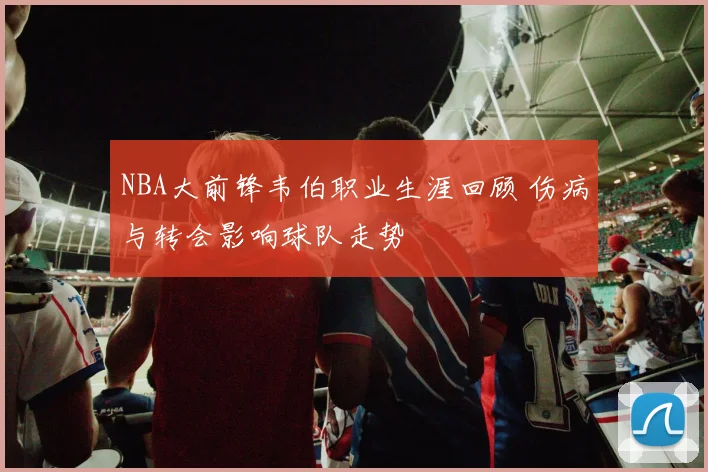 NBA大前锋韦伯职业生涯回顾 伤病与转会影响球队走势