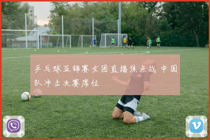 乒乓球亚锦赛女团直播焦点战 中国队冲击决赛席位