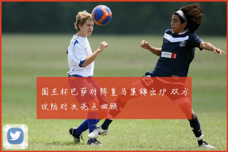 国王杯巴萨对阵皇马集锦出炉 双方攻防对决亮点回顾