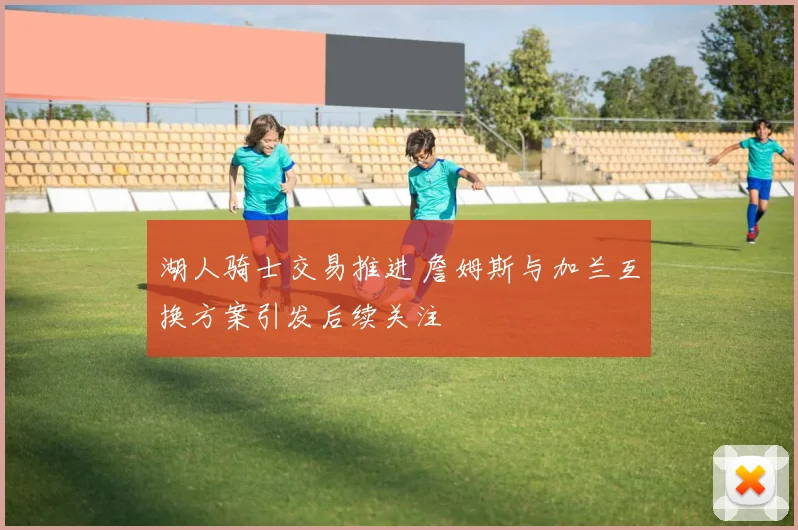 湖人骑士交易推进 詹姆斯与加兰互换方案引发后续关注