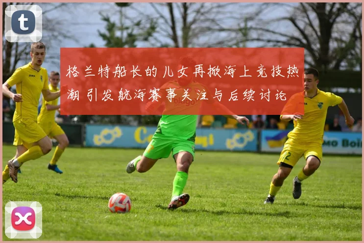 格兰特船长的儿女再掀海上竞技热潮 引发航海赛事关注与后续讨论