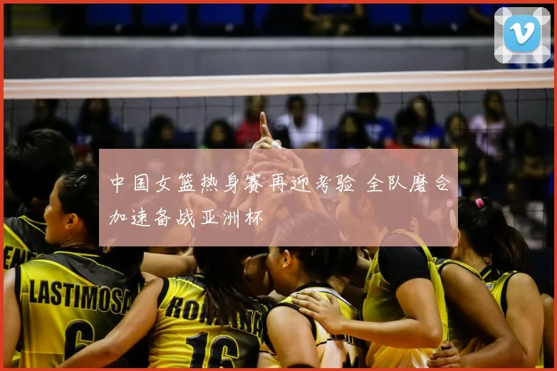 中国女篮热身赛再迎考验 全队磨合加速备战亚洲杯
