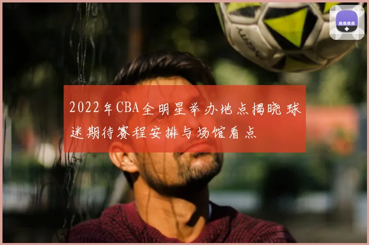 2022年CBA全明星举办地点揭晓 球迷期待赛程安排与场馆看点