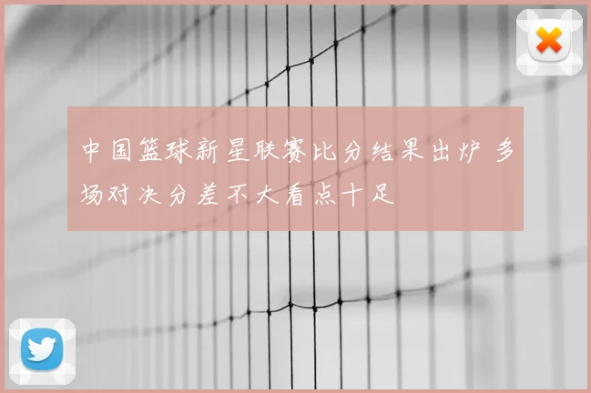 中国篮球新星联赛比分结果出炉 多场对决分差不大看点十足