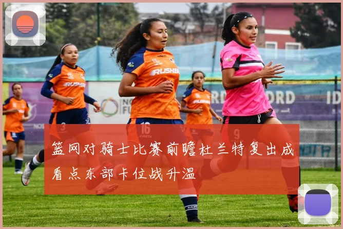 篮网对骑士比赛前瞻杜兰特复出成看点东部卡位战升温