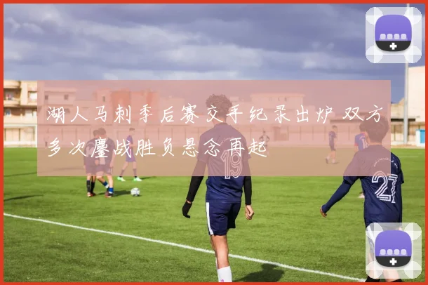 湖人马刺季后赛交手纪录出炉 双方多次鏖战胜负悬念再起