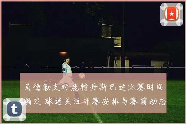 乌德勒支对鹿特丹斯巴达比赛时间确定 球迷关注开赛安排与赛前动态