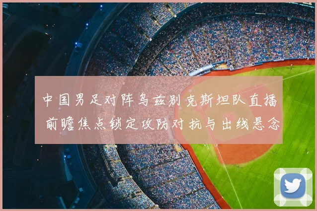 中国男足对阵乌兹别克斯坦队直播 前瞻焦点锁定攻防对抗与出线悬念
