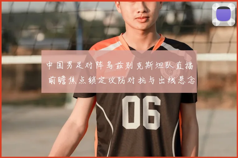 中国男足对阵乌兹别克斯坦队直播 前瞻焦点锁定攻防对抗与出线悬念