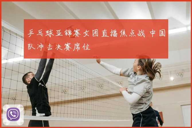 乒乓球亚锦赛女团直播焦点战 中国队冲击决赛席位