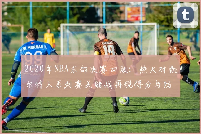 2020年NBA东部决赛回放:热火对凯尔特人系列赛关键战再现得分与防守对决