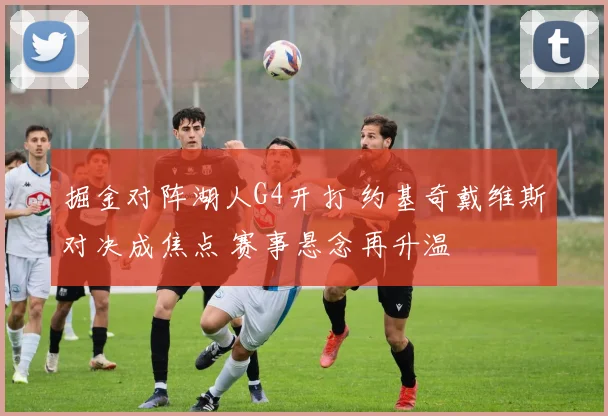 掘金对阵湖人G4开打 约基奇戴维斯对决成焦点 赛事悬念再升温