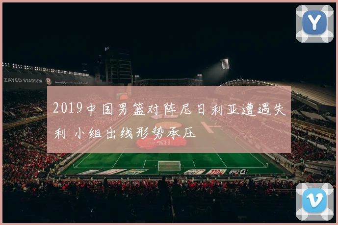 2019中国男篮对阵尼日利亚遭遇失利 小组出线形势承压
