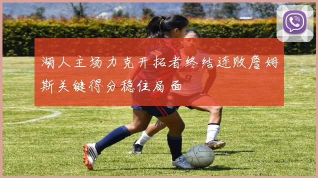 湖人主场力克开拓者终结连败詹姆斯关键得分稳住局面