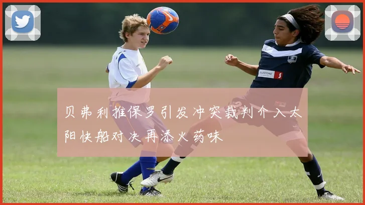 贝弗利推保罗引发冲突裁判介入太阳快船对决再添火药味