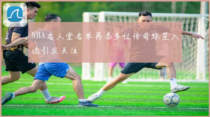 NBA名人堂名单再添多位传奇球星入选引发关注