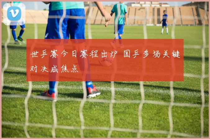 世乒赛今日赛程出炉 国乒多场关键对决成焦点