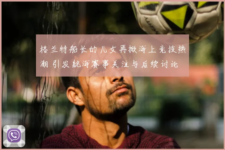 格兰特船长的儿女再掀海上竞技热潮 引发航海赛事关注与后续讨论